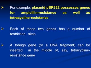  For example, plasmid pBR322 possesses genes
for ampicillin-resistance as well as
tetracycline-resistance
 Each of these two genes has a number of
restriction sites
 A foreign gene (or a DNA fragment) can be
inserted in the middle of, say, tetracycline-
resistance gene
 