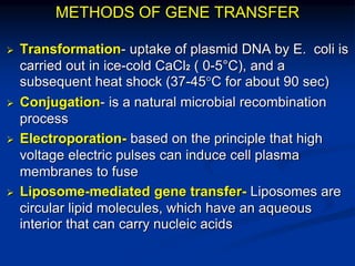 METHODS OF GENE TRANSFER
 Transformation- uptake of plasmid DNA by E. coli is
carried out in ice-cold CaCl2 ( 0-5°C), and a
subsequent heat shock (37-45°C for about 90 sec)
 Conjugation- is a natural microbial recombination
process
 Electroporation- based on the principle that high
voltage electric pulses can induce cell plasma
membranes to fuse
 Liposome-mediated gene transfer- Liposomes are
circular lipid molecules, which have an aqueous
interior that can carry nucleic acids
 