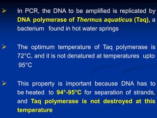  In PCR, the DNA to be amplified is replicated by
DNA polymerase of Thermus aquaticus (Taq), a
bacterium found in hot water springs
 The optimum temperature of Taq polymerase is
72°C, and it is not denatured at temperatures upto
95°C
 This property is important because DNA has to
be heated to 94°-95°C for separation of strands,
and Taq polymerase is not destroyed at this
temperature
 