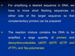  For amplifying a desired sequence in DNA, we
have to know short flanking sequences on
either side of the target sequence so that
complementary primers can be prepared
 The reaction mixture contains the DNA to be
amplified, a large quantity of primers and
deoxyribonucleotides (dATP, dGTP, dCTP and
dTTP), and Taq polymerase
 