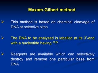 Maxam-Gilbert method
 This method is based on chemical cleavage of
DNA at selective sites
 The DNA to be analysed is labelled at its 3’-end
with a nucleotide having 32P
 Reagents are available which can selectively
destroy and remove one particular base from
DNA
 