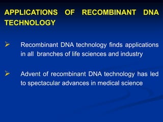 APPLICATIONS OF RECOMBINANT DNA
TECHNOLOGY
 Recombinant DNA technology finds applications
in all branches of life sciences and industry
 Advent of recombinant DNA technology has led
to spectacular advances in medical science
 
