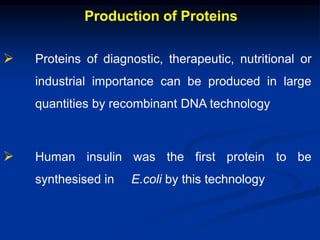 Production of Proteins
 Proteins of diagnostic, therapeutic, nutritional or
industrial importance can be produced in large
quantities by recombinant DNA technology
 Human insulin was the first protein to be
synthesised in E.coli by this technology
 