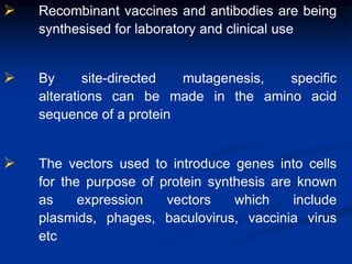  Recombinant vaccines and antibodies are being
synthesised for laboratory and clinical use
 By site-directed mutagenesis, specific
alterations can be made in the amino acid
sequence of a protein
 The vectors used to introduce genes into cells
for the purpose of protein synthesis are known
as expression vectors which include
plasmids, phages, baculovirus, vaccinia virus
etc
 