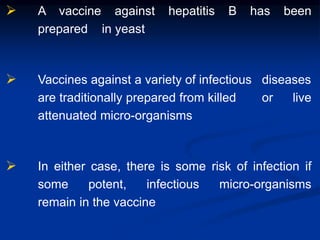  A vaccine against hepatitis B has been
prepared in yeast
 Vaccines against a variety of infectious diseases
are traditionally prepared from killed or live
attenuated micro-organisms
 In either case, there is some risk of infection if
some potent, infectious micro-organisms
remain in the vaccine
 