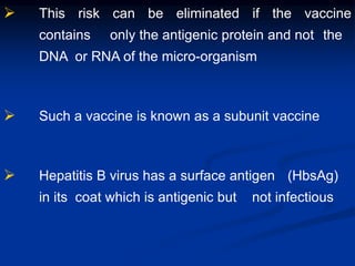  This risk can be eliminated if the vaccine
contains only the antigenic protein and not the
DNA or RNA of the micro-organism
 Such a vaccine is known as a subunit vaccine
 Hepatitis B virus has a surface antigen (HbsAg)
in its coat which is antigenic but not infectious
 