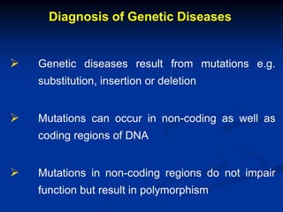 Diagnosis of Genetic Diseases
 Genetic diseases result from mutations e.g.
substitution, insertion or deletion
 Mutations can occur in non-coding as well as
coding regions of DNA
 Mutations in non-coding regions do not impair
function but result in polymorphism
 
