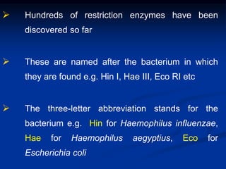  Hundreds of restriction enzymes have been
discovered so far
 These are named after the bacterium in which
they are found e.g. Hin I, Hae III, Eco RI etc
 The three-letter abbreviation stands for the
bacterium e.g. Hin for Haemophilus influenzae,
Hae for Haemophilus aegyptius, Eco for
Escherichia coli
 
