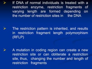  If DNA of normal individuals is treated with a
restriction enzyme, restriction fragments of
varying length are formed depending on
the number of restriction sites in the DNA
 The restriction pattern is inherited, and results
in restriction fragment length polymorphism
(RFLP)
 A mutation in coding region can create a new
restriction site or can obliterate a restriction
site, thus, changing the number and length of
restriction fragments
 