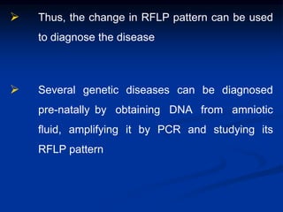  Thus, the change in RFLP pattern can be used
to diagnose the disease
 Several genetic diseases can be diagnosed
pre-natally by obtaining DNA from amniotic
fluid, amplifying it by PCR and studying its
RFLP pattern
 