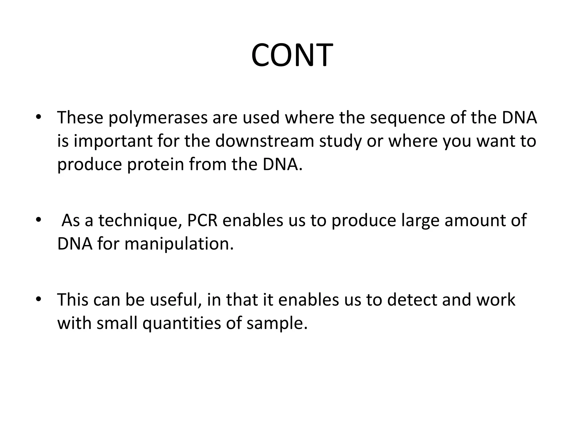 CONT
• These polymerases are used where the sequence of the DNA
is important for the downstream study or where you want to
produce protein from the DNA.
• As a technique, PCR enables us to produce large amount of
DNA for manipulation.
• This can be useful, in that it enables us to detect and work
with small quantities of sample.
 