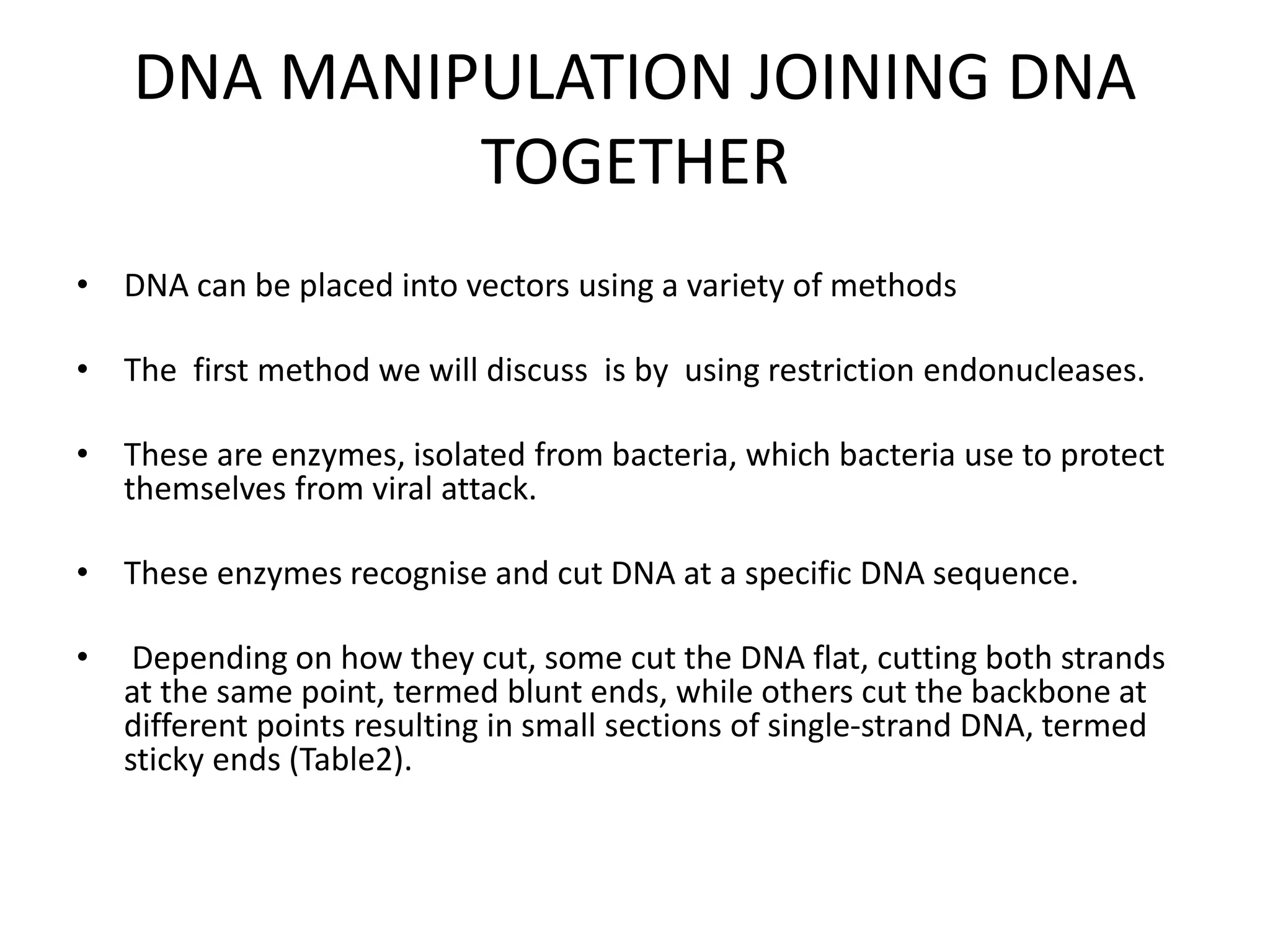 DNA MANIPULATION JOINING DNA
TOGETHER
• DNA can be placed into vectors using a variety of methods
• The first method we will discuss is by using restriction endonucleases.
• These are enzymes, isolated from bacteria, which bacteria use to protect
themselves from viral attack.
• These enzymes recognise and cut DNA at a specific DNA sequence.
• Depending on how they cut, some cut the DNA flat, cutting both strands
at the same point, termed blunt ends, while others cut the backbone at
different points resulting in small sections of single-strand DNA, termed
sticky ends (Table2).
 