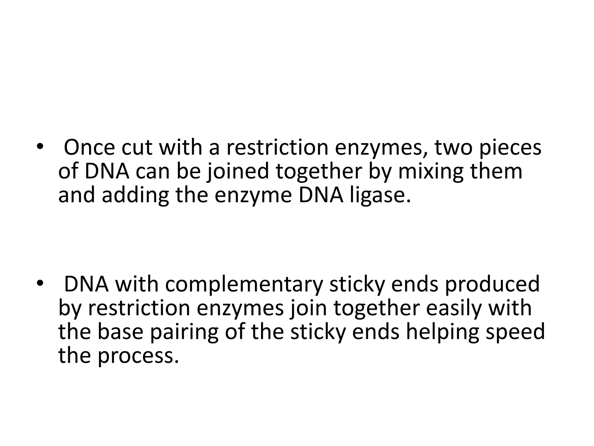 • Once cut with a restriction enzymes, two pieces
of DNA can be joined together by mixing them
and adding the enzyme DNA ligase.
• DNA with complementary sticky ends produced
by restriction enzymes join together easily with
the base pairing of the sticky ends helping speed
the process.
 