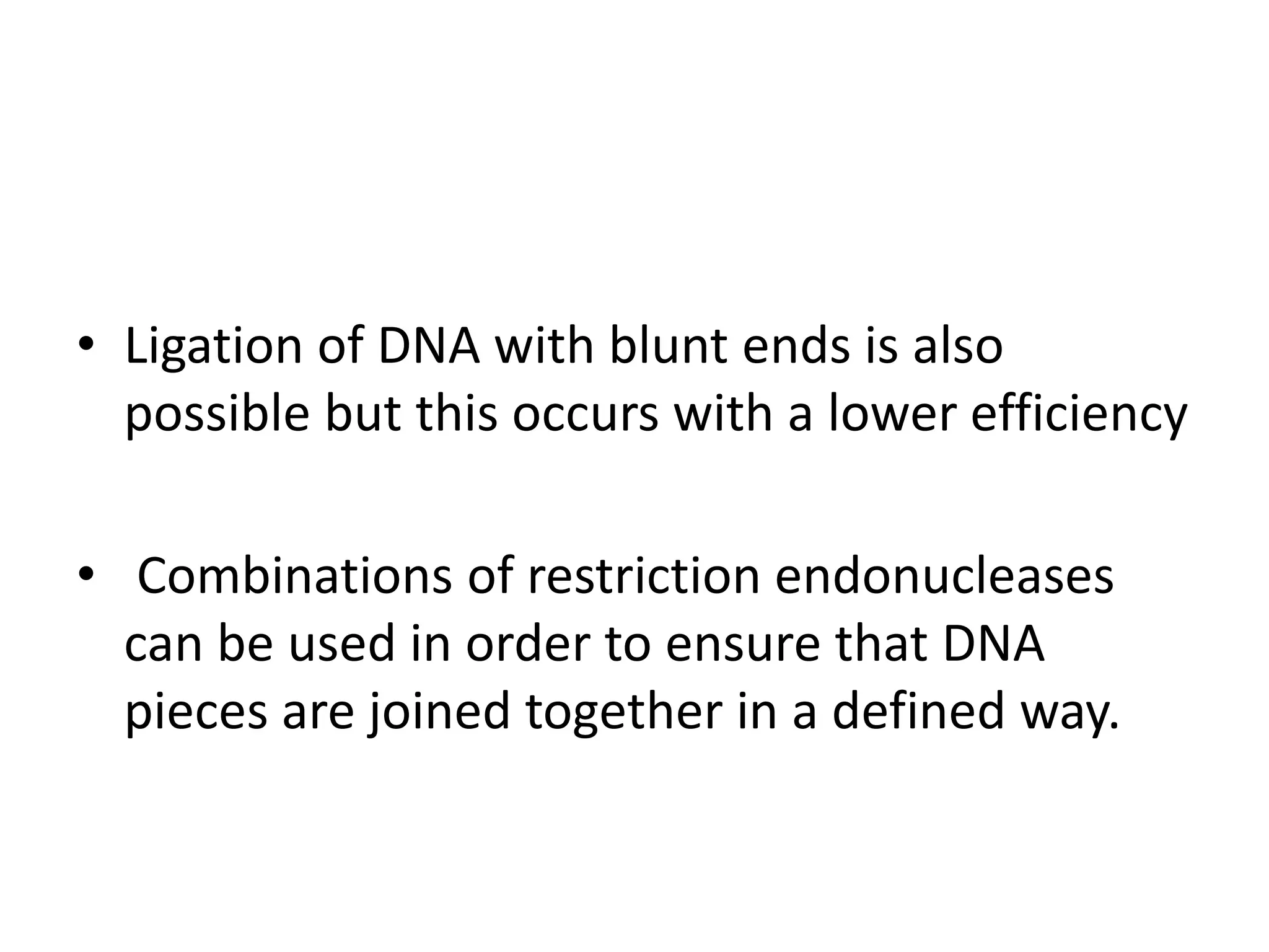 • Ligation of DNA with blunt ends is also
possible but this occurs with a lower efficiency
• Combinations of restriction endonucleases
can be used in order to ensure that DNA
pieces are joined together in a defined way.
 