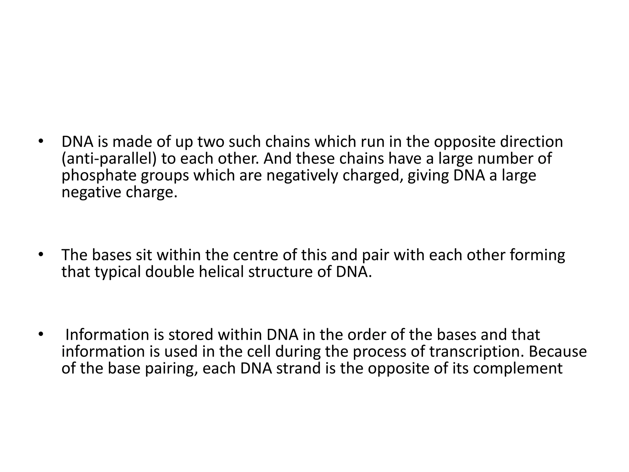 • DNA is made of up two such chains which run in the opposite direction
(anti-parallel) to each other. And these chains have a large number of
phosphate groups which are negatively charged, giving DNA a large
negative charge.
• The bases sit within the centre of this and pair with each other forming
that typical double helical structure of DNA.
• Information is stored within DNA in the order of the bases and that
information is used in the cell during the process of transcription. Because
of the base pairing, each DNA strand is the opposite of its complement
 