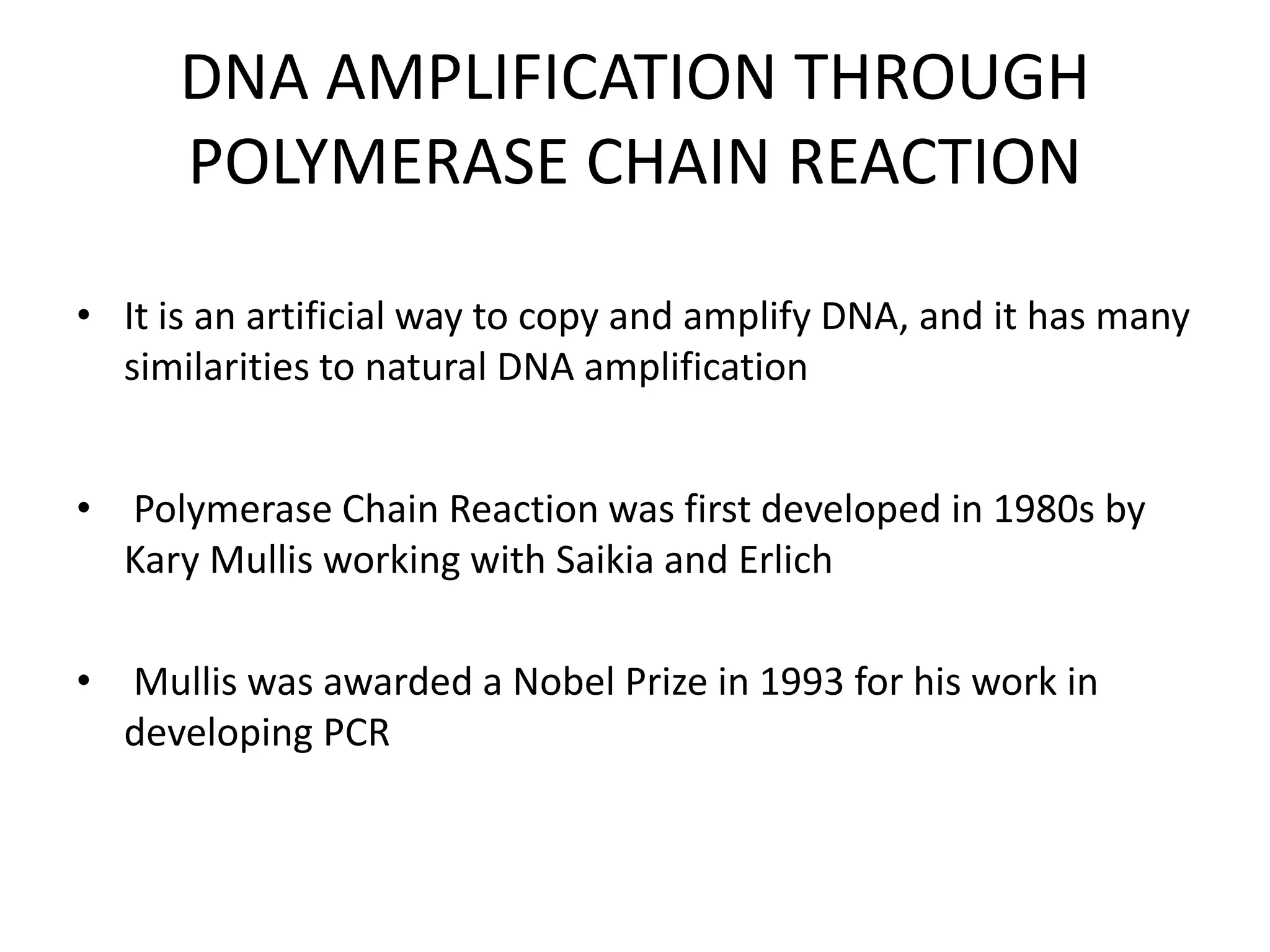 DNA AMPLIFICATION THROUGH
POLYMERASE CHAIN REACTION
• It is an artificial way to copy and amplify DNA, and it has many
similarities to natural DNA amplification
• Polymerase Chain Reaction was first developed in 1980s by
Kary Mullis working with Saikia and Erlich
• Mullis was awarded a Nobel Prize in 1993 for his work in
developing PCR
 
