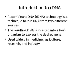 Introduction to rDNA
• Recombinant DNA (rDNA) technology is a
technique to join DNA from two different
sources.
• The resulting DNA is inserted into a host
organism to express the desired gene.
• Used widely in medicine, agriculture,
research, and industry.
 