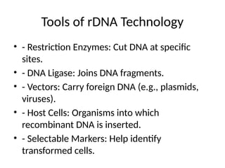 Tools of rDNA Technology
• - Restriction Enzymes: Cut DNA at specific
sites.
• - DNA Ligase: Joins DNA fragments.
• - Vectors: Carry foreign DNA (e.g., plasmids,
viruses).
• - Host Cells: Organisms into which
recombinant DNA is inserted.
• - Selectable Markers: Help identify
transformed cells.
 