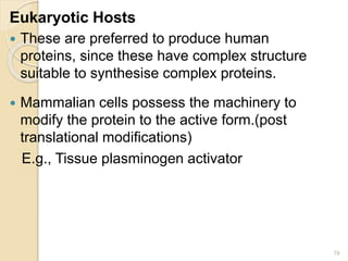 Eukaryotic Hosts 
 These are preferred to produce human 
proteins, since these have complex structure 
suitable to synthesise complex proteins. 
 Mammalian cells possess the machinery to 
modify the protein to the active form.(post 
translational modifications) 
E.g., Tissue plasminogen activator 
19 
 