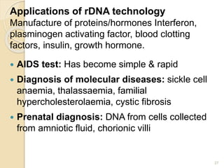 Applications of rDNA technology 
Manufacture of proteins/hormones Interferon, 
plasminogen activating factor, blood clotting 
factors, insulin, growth hormone. 
 AIDS test: Has become simple & rapid 
 Diagnosis of molecular diseases: sickle cell 
anaemia, thalassaemia, familial 
hypercholesterolaemia, cystic fibrosis 
 Prenatal diagnosis: DNA from cells collected 
from amniotic fluid, chorionic villi 
27 
 