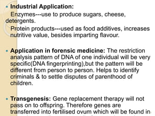  Industrial Application: 
Enzymes---use to produce sugars, cheese, 
detergents. 
Protein products---used as food additives, increases 
nutritive value, besides imparting flavour. 
 Application in forensic medicine: The restriction 
analysis pattern of DNA of one individual will be very 
specific(DNA fingerprinting),but the pattern will be 
different from person to person. Helps to identify 
criminals & to settle disputes of parenthood of 
children. 
 Transgenesis: Gene replacement therapy will not 
pass on to offspring. Therefore genes are 
transferred into fertilised ovum which will be found in 
somatic as well as germ cells & passed on to the 
29 
 