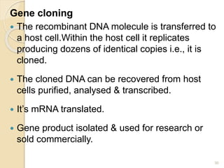 Gene cloning 
 The recombinant DNA molecule is transferred to 
a host cell.Within the host cell it replicates 
producing dozens of identical copies i.e., it is 
cloned. 
 The cloned DNA can be recovered from host 
cells purified, analysed & transcribed. 
 It’s mRNA translated. 
 Gene product isolated & used for research or 
sold commercially. 
30 
 