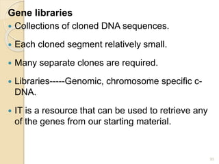 Gene libraries 
 Collections of cloned DNA sequences. 
 Each cloned segment relatively small. 
 Many separate clones are required. 
 Libraries-----Genomic, chromosome specific c- 
DNA. 
 IT is a resource that can be used to retrieve any 
of the genes from our starting material. 
33 
 