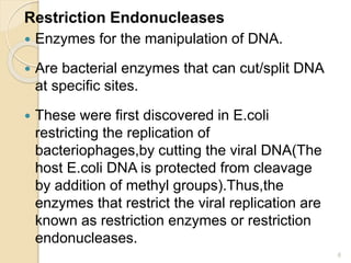 Restriction Endonucleases 
 Enzymes for the manipulation of DNA. 
 Are bacterial enzymes that can cut/split DNA 
at specific sites. 
 These were first discovered in E.coli 
restricting the replication of 
bacteriophages,by cutting the viral DNA(The 
host E.coli DNA is protected from cleavage 
by addition of methyl groups).Thus,the 
enzymes that restrict the viral replication are 
known as restriction enzymes or restriction 
endonucleases. 
6 
 
