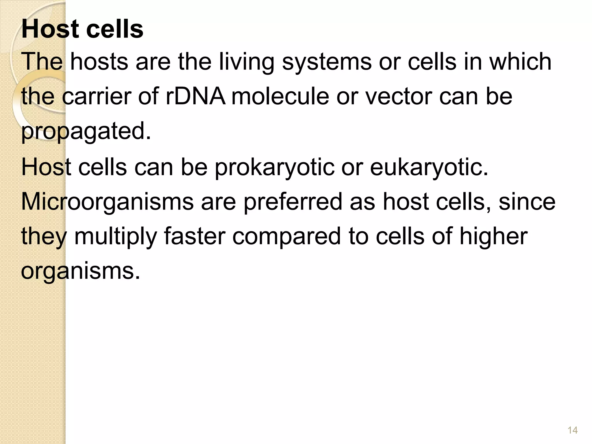 Host cells
14
The hosts are the living systems or cells in which
the carrier of rDNA molecule or vector can be
propagated.
Host cells can be prokaryotic or eukaryotic.
Microorganisms are preferred as host cells, since
they multiply faster compared to cells of higher
organisms.
 