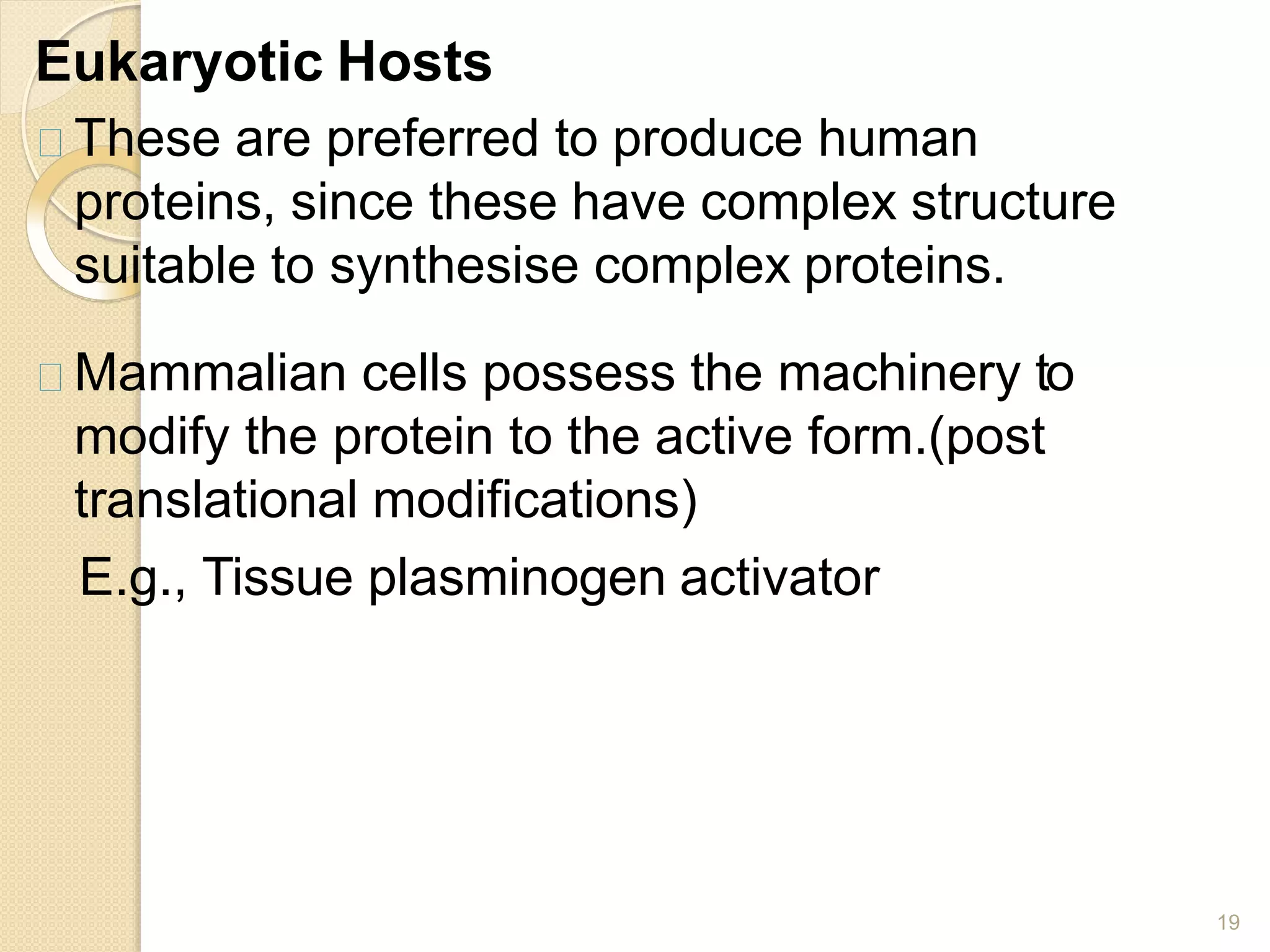 Eukaryotic Hosts
19
These are preferred to produce human
proteins, since these have complex structure
suitable to synthesise complex proteins.
Mammalian cells possess the machinery to
modify the protein to the active form.(post
translational modifications)
E.g., Tissue plasminogen activator
 