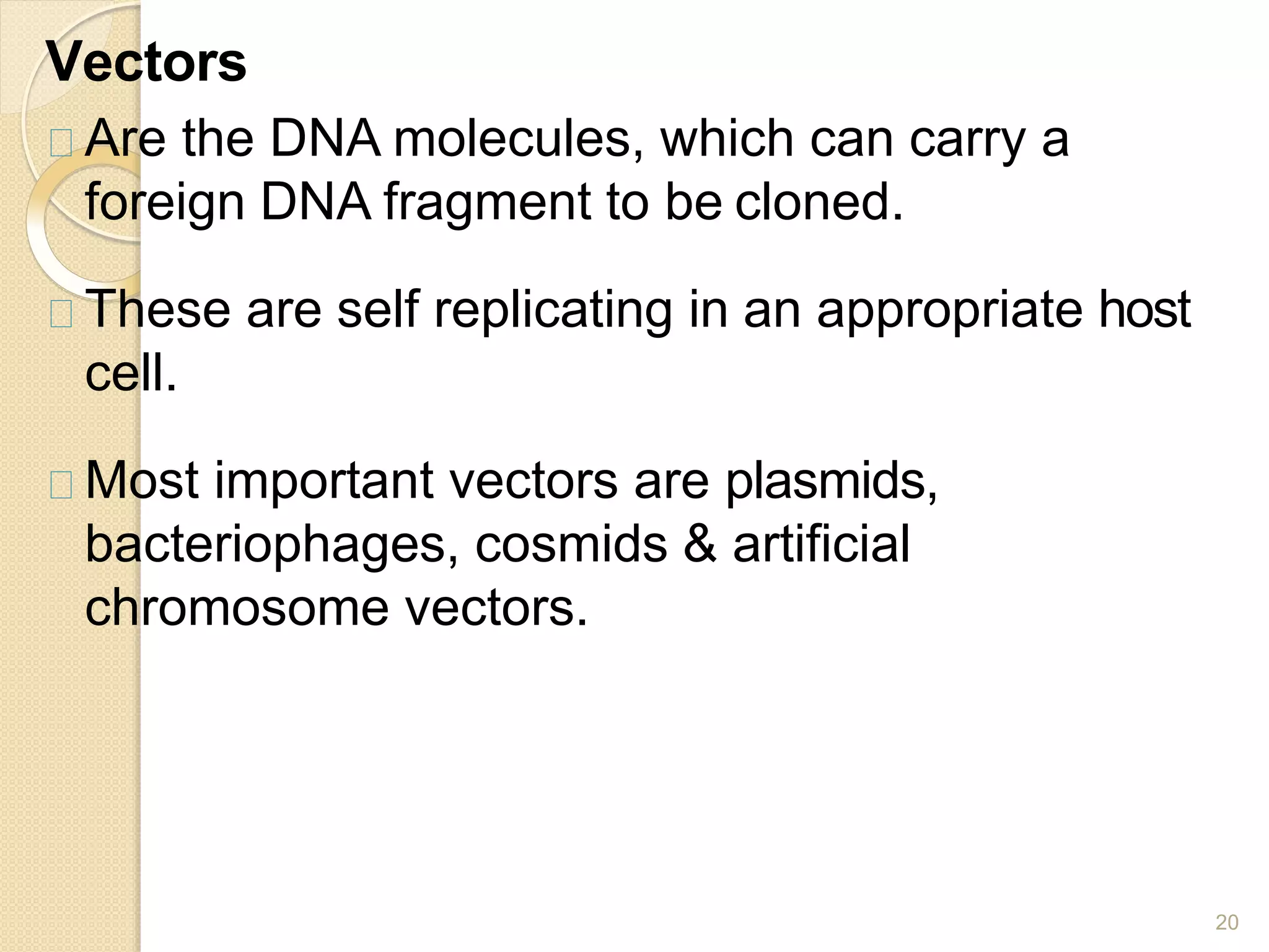 Vectors
20
Are the DNA molecules, which can carry a
foreign DNA fragment to be cloned.
These are self replicating in an appropriate host
cell.
Most important vectors are plasmids,
bacteriophages, cosmids & artificial
chromosome vectors.
 