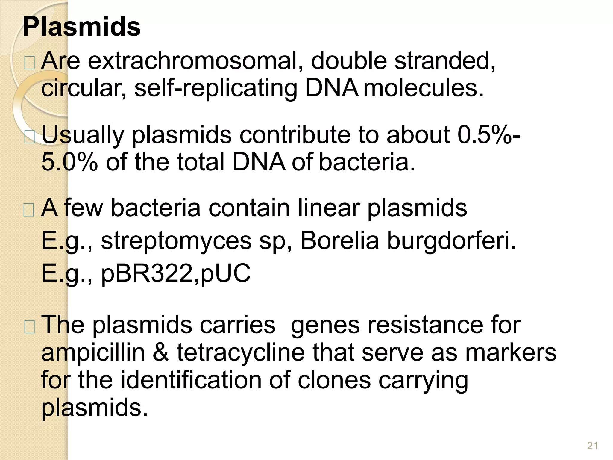 Plasmids
21
Are extrachromosomal, double stranded,
circular, self-replicating DNA molecules.
Usually plasmids contribute to about 0.5%-
5.0% of the total DNA of bacteria.
A few bacteria contain linear plasmids
E.g., streptomyces sp, Borelia burgdorferi.
E.g., pBR322,pUC
The plasmids carries genes resistance for
ampicillin & tetracycline that serve as markers
for the identification of clones carrying
plasmids.
 