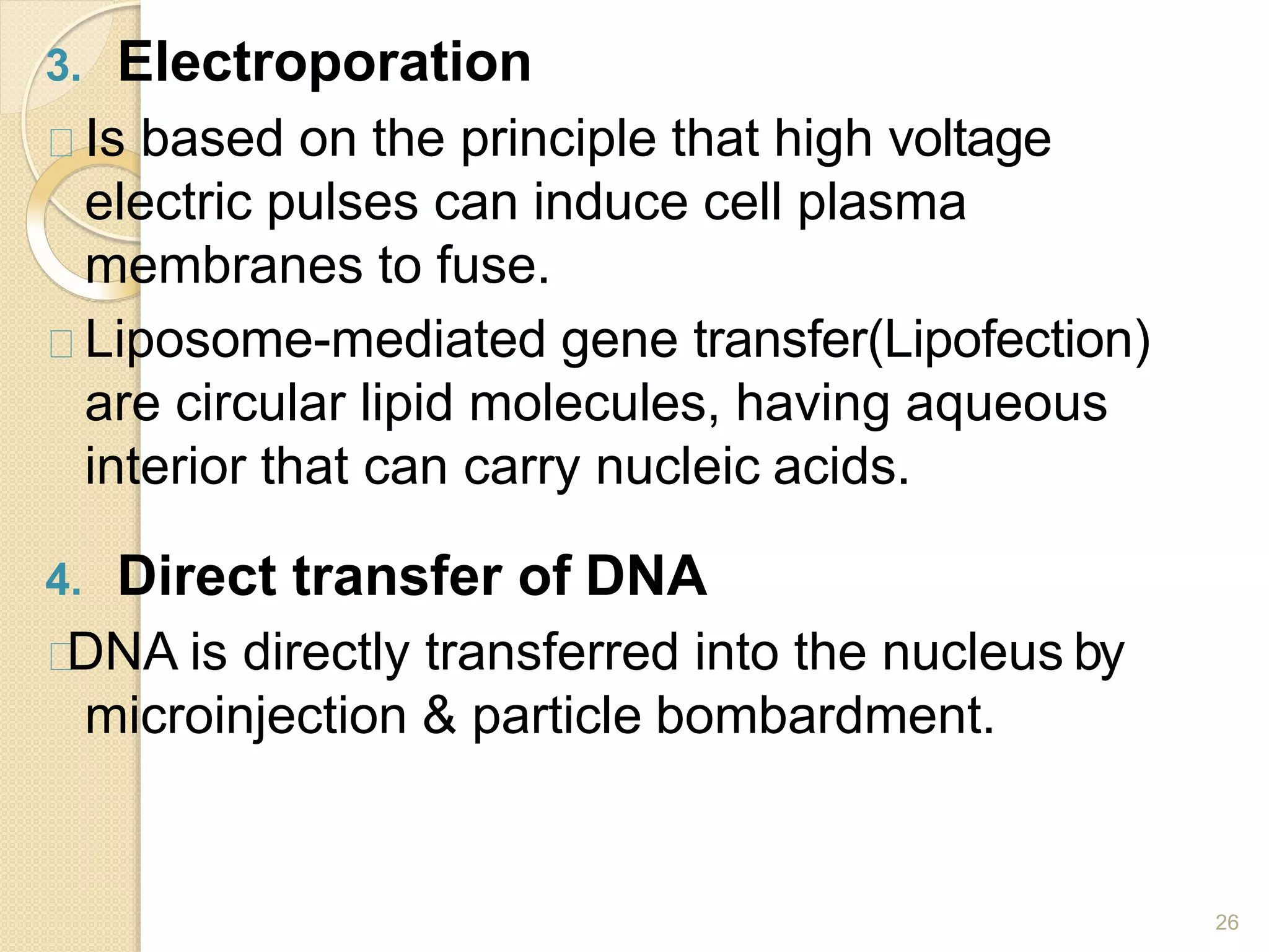 3. Electroporation
26
Is based on the principle that high voltage
electric pulses can induce cell plasma
membranes to fuse.
Liposome-mediated gene transfer(Lipofection)
are circular lipid molecules, having aqueous
interior that can carry nucleic acids.
4. Direct transfer of DNA
DNA is directly transferred into the nucleus by
microinjection & particle bombardment.
 