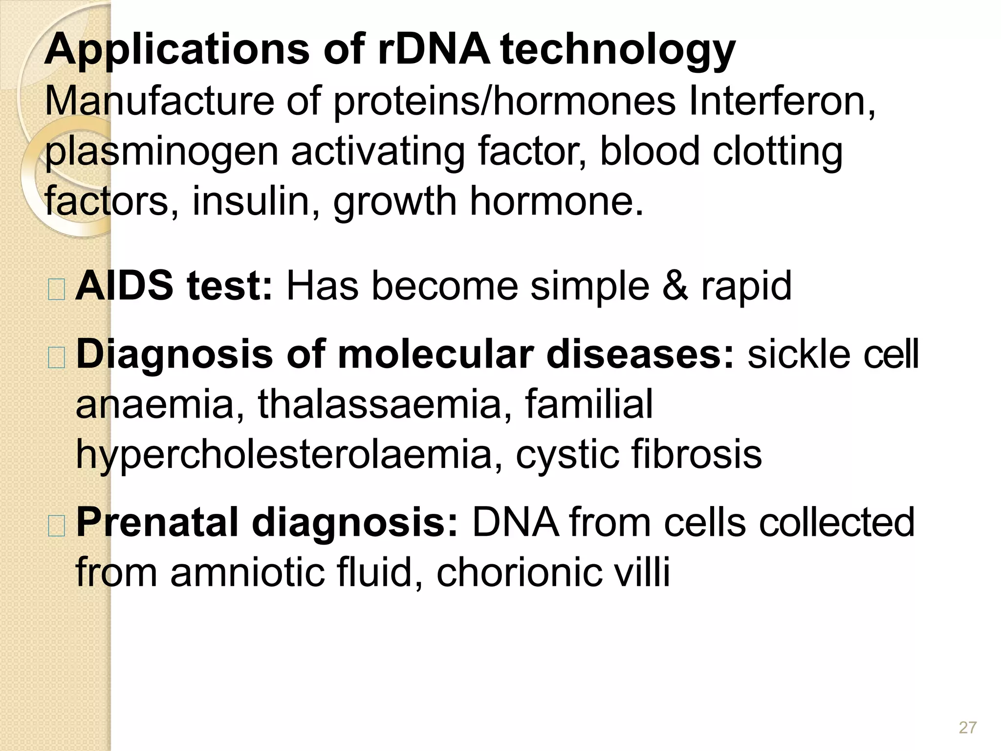 Applications of rDNA technology
27
Manufacture of proteins/hormones Interferon,
plasminogen activating factor, blood clotting
factors, insulin, growth hormone.
AIDS test: Has become simple & rapid
Diagnosis of molecular diseases: sickle cell
anaemia, thalassaemia, familial
hypercholesterolaemia, cystic fibrosis
Prenatal diagnosis: DNA from cells collected
from amniotic fluid, chorionic villi
 