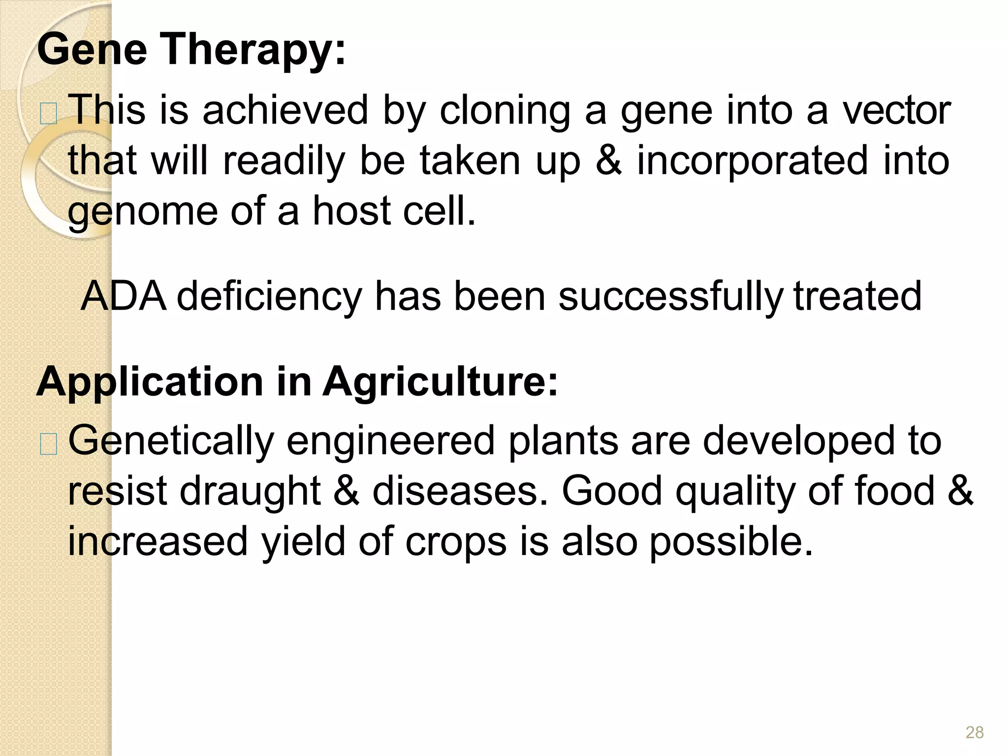 Gene Therapy:
28
This is achieved by cloning a gene into a vector
that will readily be taken up & incorporated into
genome of a host cell.
ADA deficiency has been successfully treated
Application in Agriculture:
Genetically engineered plants are developed to
resist draught & diseases. Good quality of food &
increased yield of crops is also possible.
 