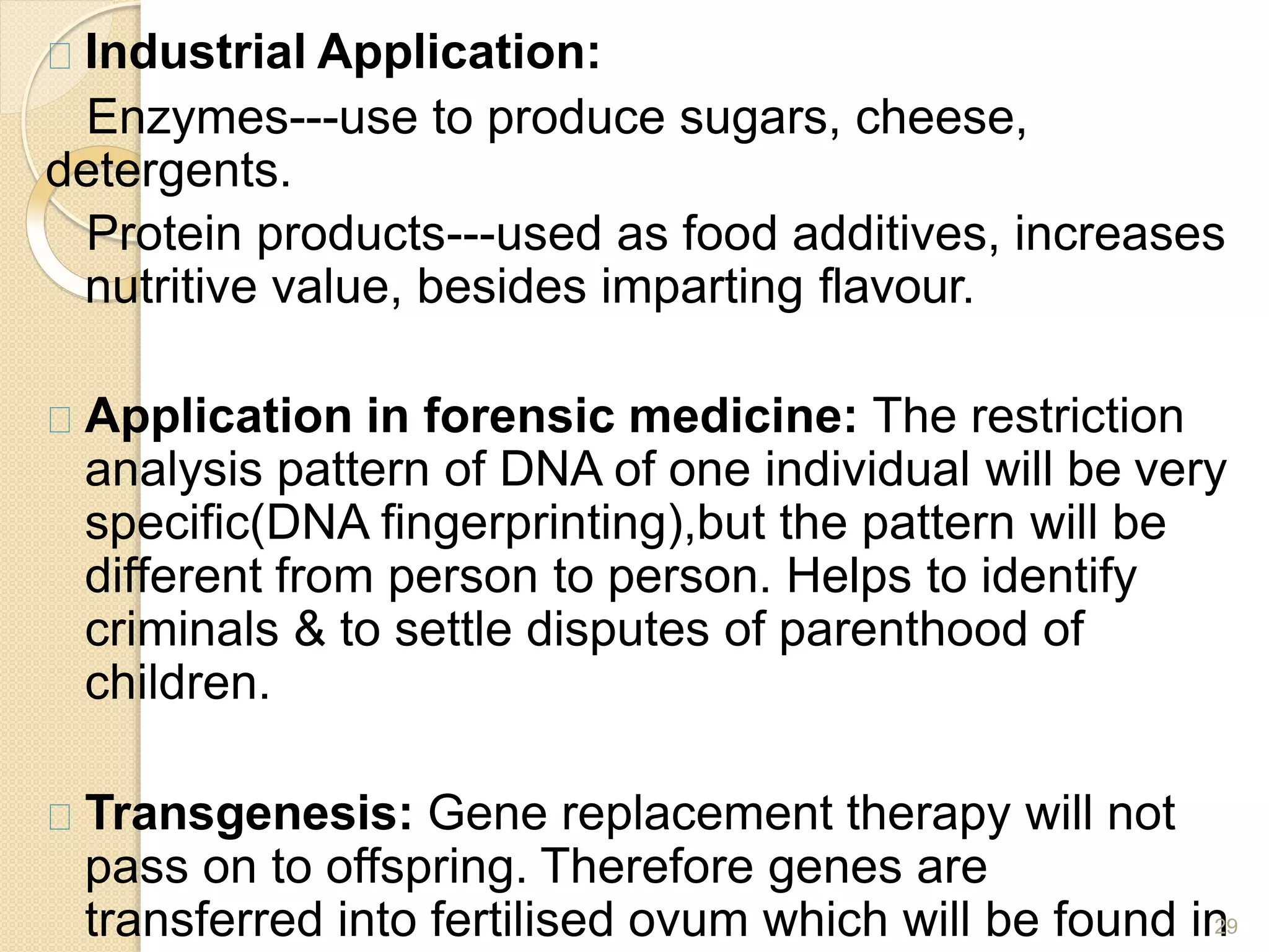 Industrial Application:
Enzymes---use to produce sugars, cheese,
detergents.
Protein products---used as food additives, increases
nutritive value, besides imparting flavour.
Application in forensic medicine: The restriction
analysis pattern of DNA of one individual will be very
specific(DNA fingerprinting),but the pattern will be
different from person to person. Helps to identify
criminals & to settle disputes of parenthood of
children.
Transgenesis: Gene replacement therapy will not
pass on to offspring. Therefore genes are
transferred into fertilised ovum which will be found in
29
 