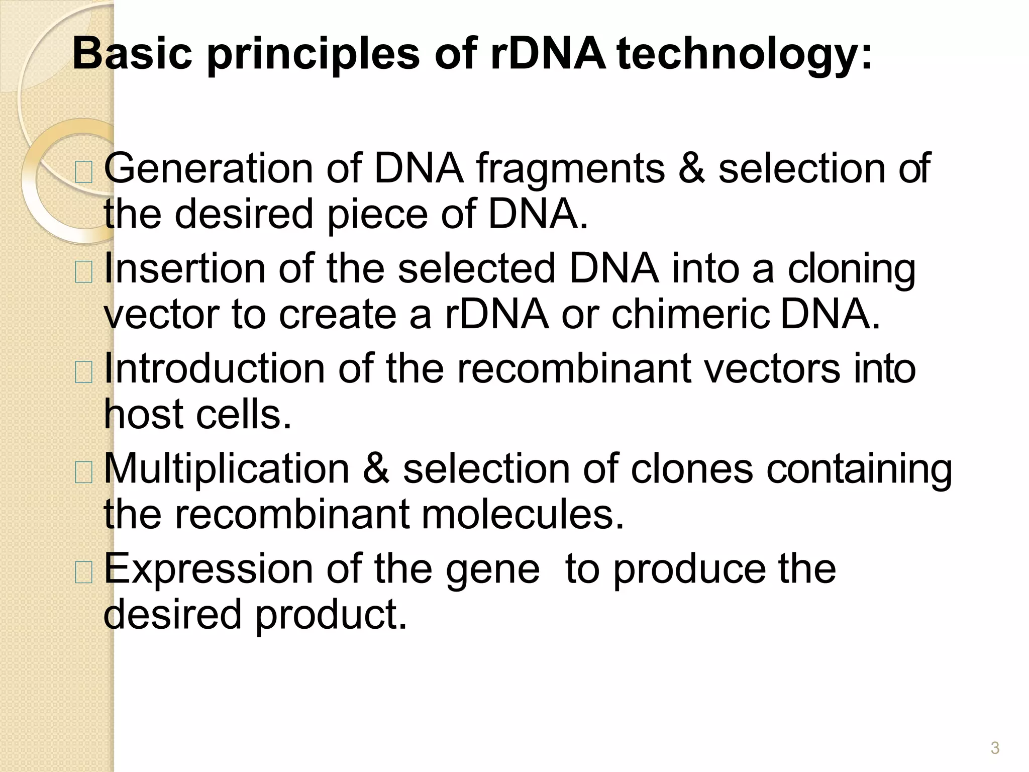 Basic principles of rDNA technology:
3
Generation of DNA fragments & selection of
the desired piece of DNA.
Insertion of the selected DNA into a cloning
vector to create a rDNA or chimeric DNA.
Introduction of the recombinant vectors into
host cells.
Multiplication & selection of clones containing
the recombinant molecules.
Expression of the gene to produce the
desired product.
 