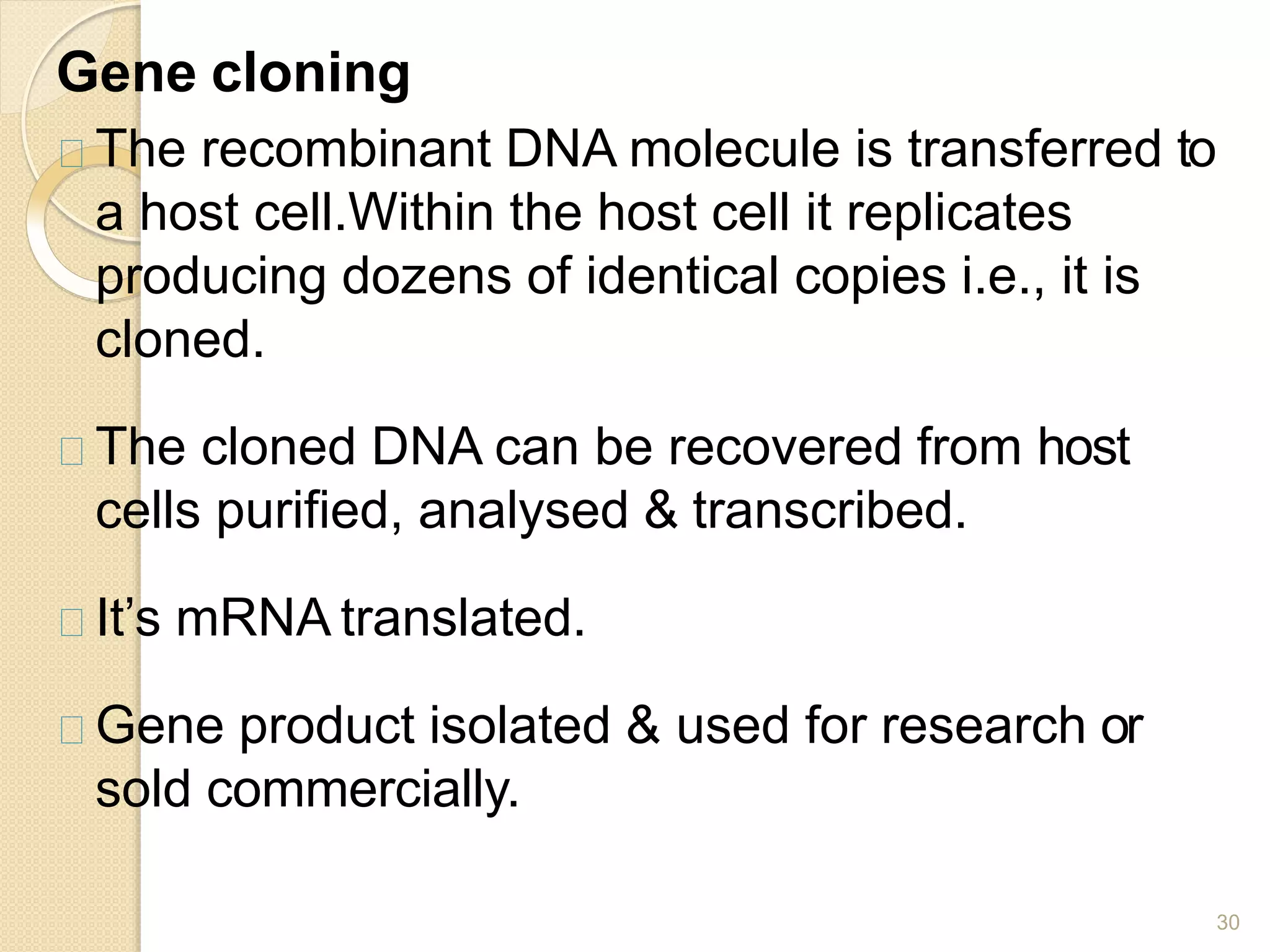 Gene cloning
30
The recombinant DNA molecule is transferred to
a host cell.Within the host cell it replicates
producing dozens of identical copies i.e., it is
cloned.
The cloned DNA can be recovered from host
cells purified, analysed & transcribed.
It’s mRNA translated.
Gene product isolated & used for research or
sold commercially.
 