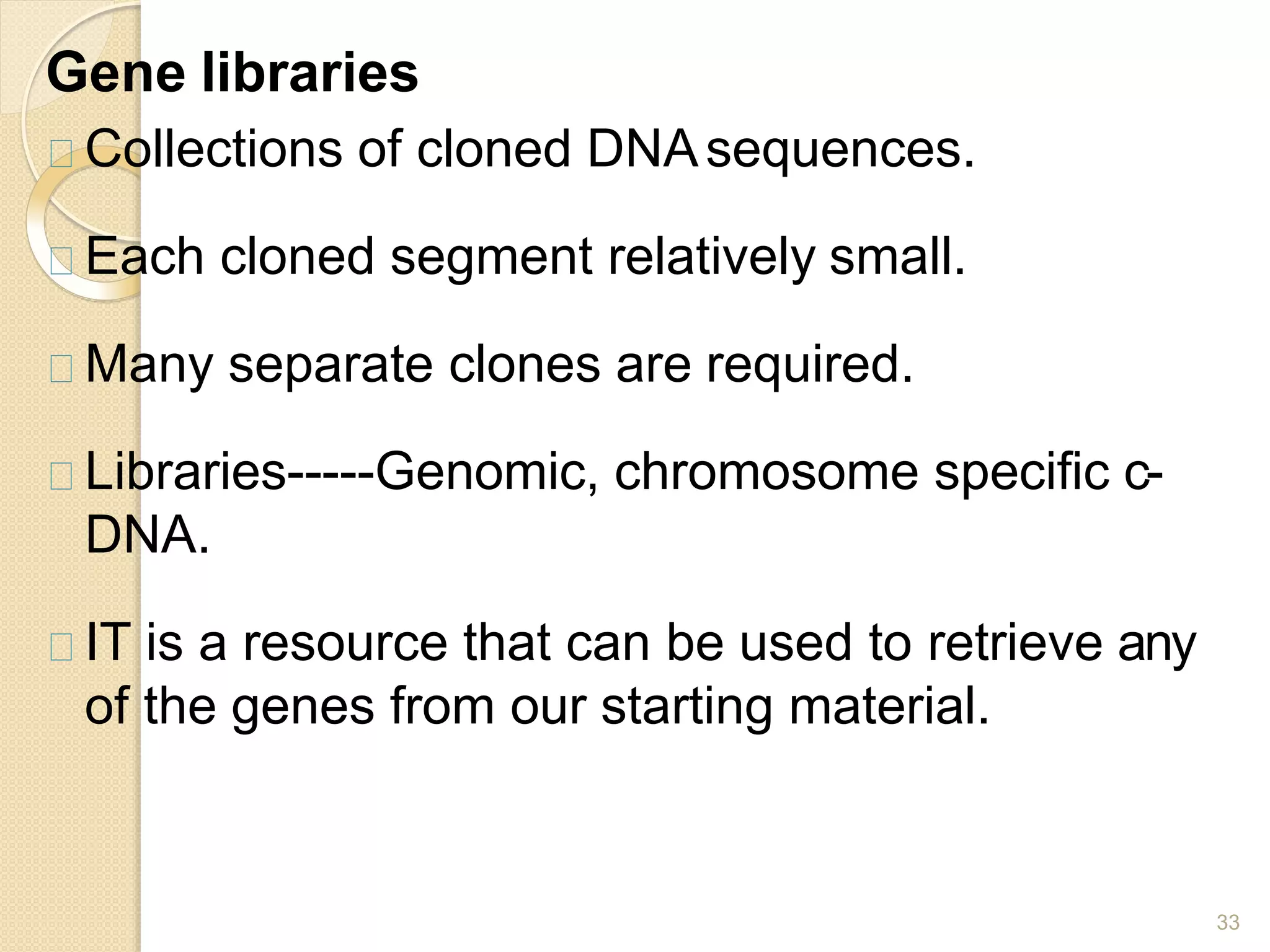 Gene libraries
33
Collections of cloned DNAsequences.
Each cloned segment relatively small.
Many separate clones are required.
Libraries-----Genomic, chromosome specific c-
DNA.
IT is a resource that can be used to retrieve any
of the genes from our starting material.
 