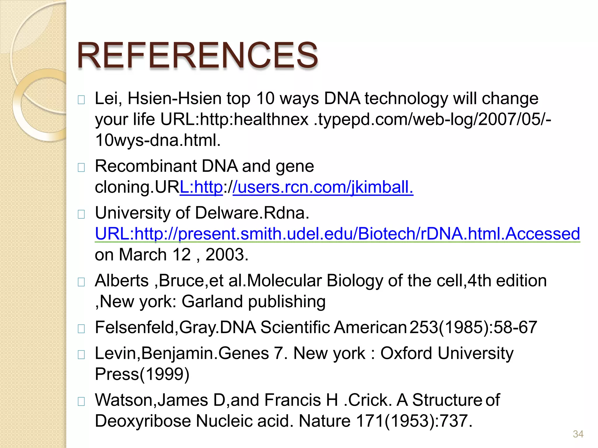 REFERENCES
34
Lei, Hsien-Hsien top 10 ways DNA technology will change
your life URL:http:healthnex .typepd.com/web-log/2007/05/-
10wys-dna.html.
Recombinant DNA and gene
cloning.URL:http://users.rcn.com/jkimball.
University of Delware.Rdna.
URL:http://present.smith.udel.edu/Biotech/rDNA.html.Accessed
on March 12 , 2003.
Alberts ,Bruce,et al.Molecular Biology of the cell,4th edition
,New york: Garland publishing
Felsenfeld,Gray.DNA Scientific American253(1985):58-67
Levin,Benjamin.Genes 7. New york : Oxford University
Press(1999)
Watson,James D,and Francis H .Crick. A Structure of
Deoxyribose Nucleic acid. Nature 171(1953):737.
 