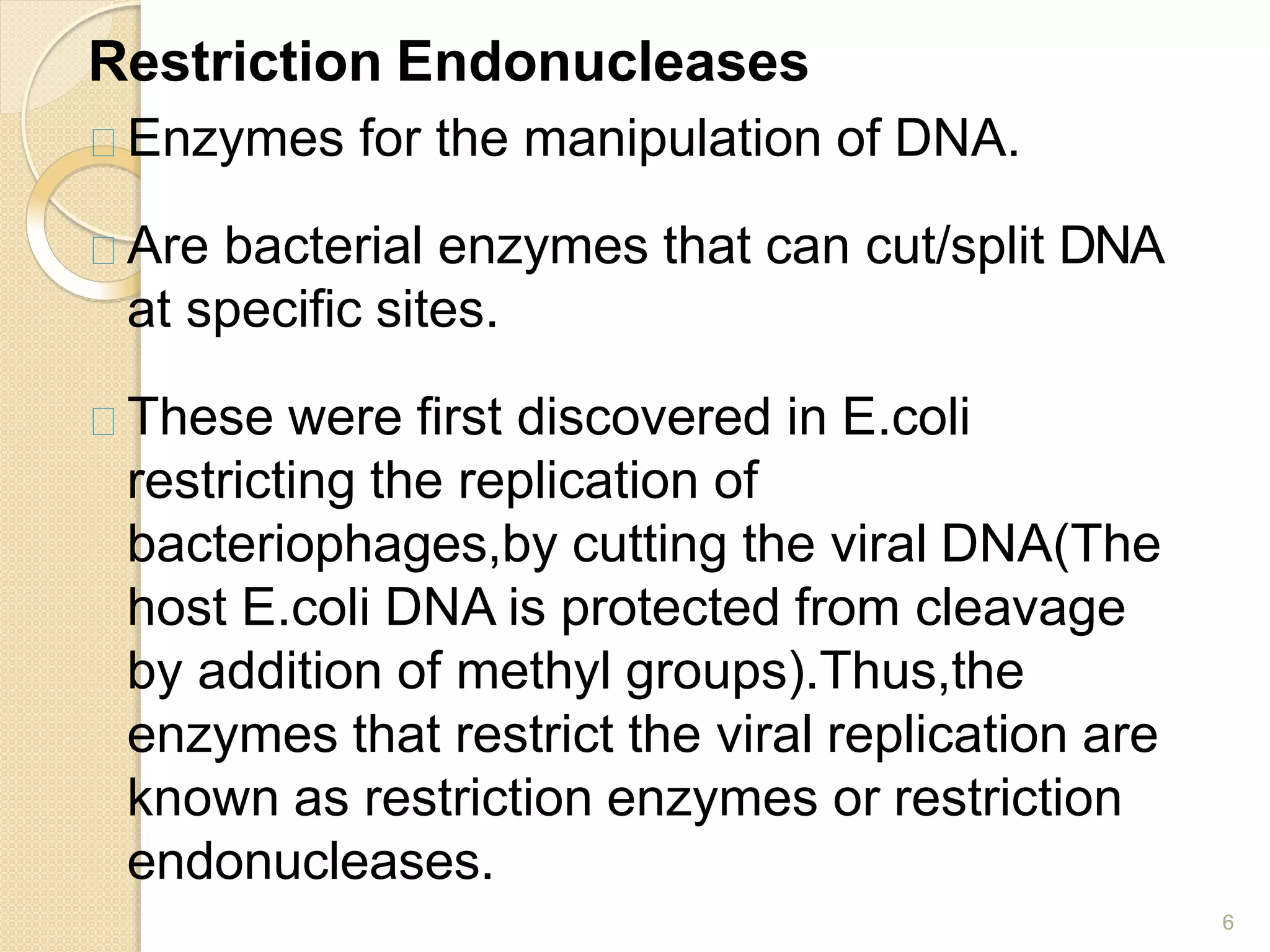 Restriction Endonucleases
6
Enzymes for the manipulation of DNA.
Are bacterial enzymes that can cut/split DNA
at specific sites.
These were first discovered in E.coli
restricting the replication of
bacteriophages,by cutting the viral DNA(The
host E.coli DNA is protected from cleavage
by addition of methyl groups).Thus,the
enzymes that restrict the viral replication are
known as restriction enzymes or restriction
endonucleases.
 