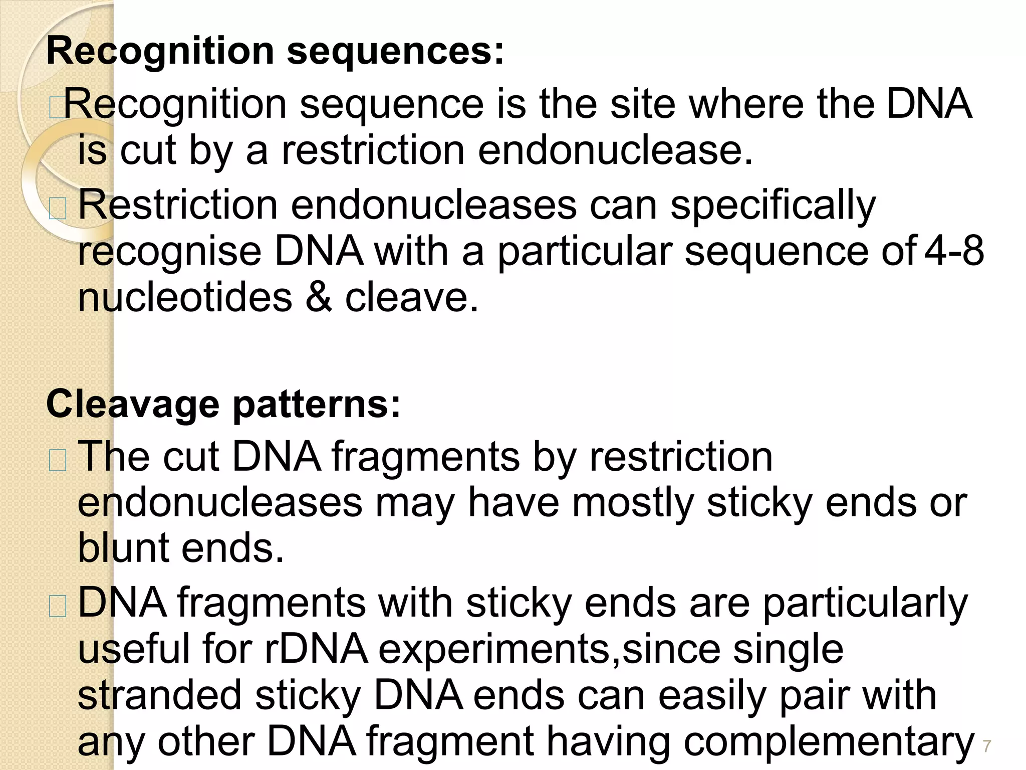 Recognition sequences:
Recognition sequence is the site where the DNA
is cut by a restriction endonuclease.
Restriction endonucleases can specifically
recognise DNA with a particular sequence of 4-8
nucleotides & cleave.
Cleavage patterns:
The cut DNA fragments by restriction
endonucleases may have mostly sticky ends or
blunt ends.
DNA fragments with sticky ends are particularly
useful for rDNA experiments,since single
stranded sticky DNA ends can easily pair with
any other DNA fragment having complementary 7
 