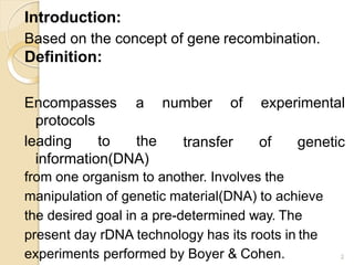 Introduction:
Based on the concept of gene recombination.
Definition:
Encompasses
protocols
a number of experimental
transfer of genetic
leading to the
information(DNA)
from one organism to another. Involves the
manipulation of genetic material(DNA) to achieve
the desired goal in a pre-determined way. The
present day rDNA technology has its roots in the
experiments performed by Boyer & Cohen. 2
 