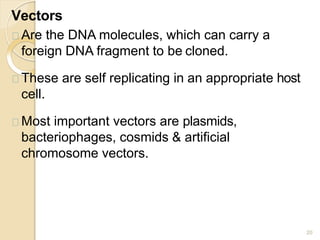 Vectors
20
Are the DNA molecules, which can carry a
foreign DNA fragment to be cloned.
These are self replicating in an appropriate host
cell.
Most important vectors are plasmids,
bacteriophages, cosmids & artificial
chromosome vectors.
 