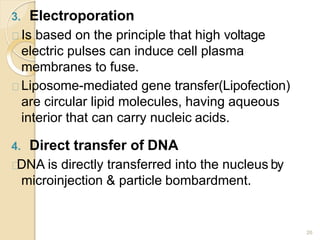3. Electroporation
26
Is based on the principle that high voltage
electric pulses can induce cell plasma
membranes to fuse.
Liposome-mediated gene transfer(Lipofection)
are circular lipid molecules, having aqueous
interior that can carry nucleic acids.
4. Direct transfer of DNA
DNA is directly transferred into the nucleus by
microinjection & particle bombardment.
 