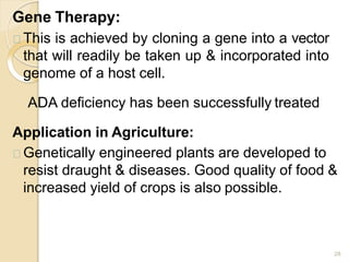 Gene Therapy:
28
This is achieved by cloning a gene into a vector
that will readily be taken up & incorporated into
genome of a host cell.
ADA deficiency has been successfully treated
Application in Agriculture:
Genetically engineered plants are developed to
resist draught & diseases. Good quality of food &
increased yield of crops is also possible.
 