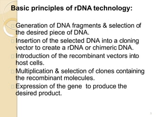 Basic principles of rDNA technology:
3
Generation of DNA fragments & selection of
the desired piece of DNA.
Insertion of the selected DNA into a cloning
vector to create a rDNA or chimeric DNA.
Introduction of the recombinant vectors into
host cells.
Multiplication & selection of clones containing
the recombinant molecules.
Expression of the gene to produce the
desired product.
 