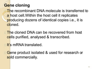 Gene cloning
30
The recombinant DNA molecule is transferred to
a host cell.Within the host cell it replicates
producing dozens of identical copies i.e., it is
cloned.
The cloned DNA can be recovered from host
cells purified, analysed & transcribed.
It’s mRNA translated.
Gene product isolated & used for research or
sold commercially.
 