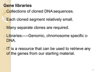 Gene libraries
33
Collections of cloned DNAsequences.
Each cloned segment relatively small.
Many separate clones are required.
Libraries-----Genomic, chromosome specific c-
DNA.
IT is a resource that can be used to retrieve any
of the genes from our starting material.
 