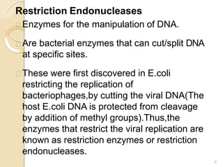 Restriction Endonucleases
6
Enzymes for the manipulation of DNA.
Are bacterial enzymes that can cut/split DNA
at specific sites.
These were first discovered in E.coli
restricting the replication of
bacteriophages,by cutting the viral DNA(The
host E.coli DNA is protected from cleavage
by addition of methyl groups).Thus,the
enzymes that restrict the viral replication are
known as restriction enzymes or restriction
endonucleases.
 